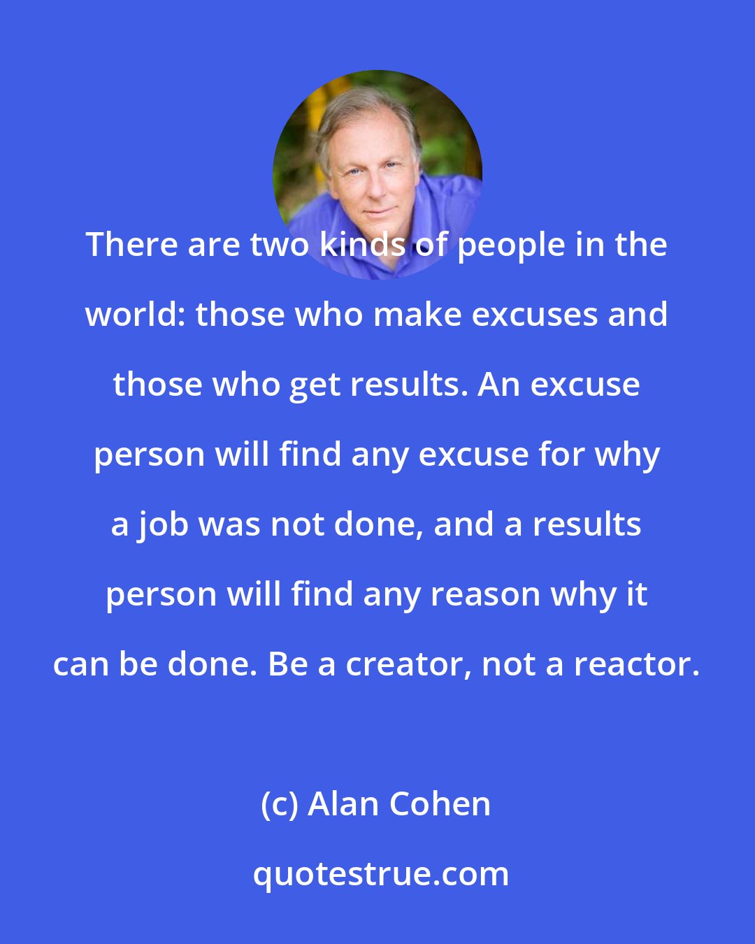 Alan Cohen: There are two kinds of people in the world: those who make excuses and those who get results. An excuse person will find any excuse for why a job was not done, and a results person will find any reason why it can be done. Be a creator, not a reactor.