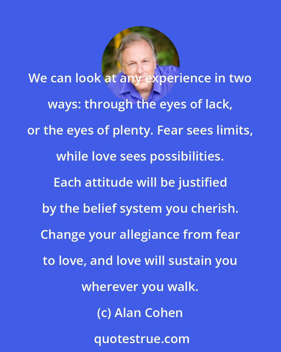 Alan Cohen: We can look at any experience in two ways: through the eyes of lack, or the eyes of plenty. Fear sees limits, while love sees possibilities. Each attitude will be justified by the belief system you cherish. Change your allegiance from fear to love, and love will sustain you wherever you walk.