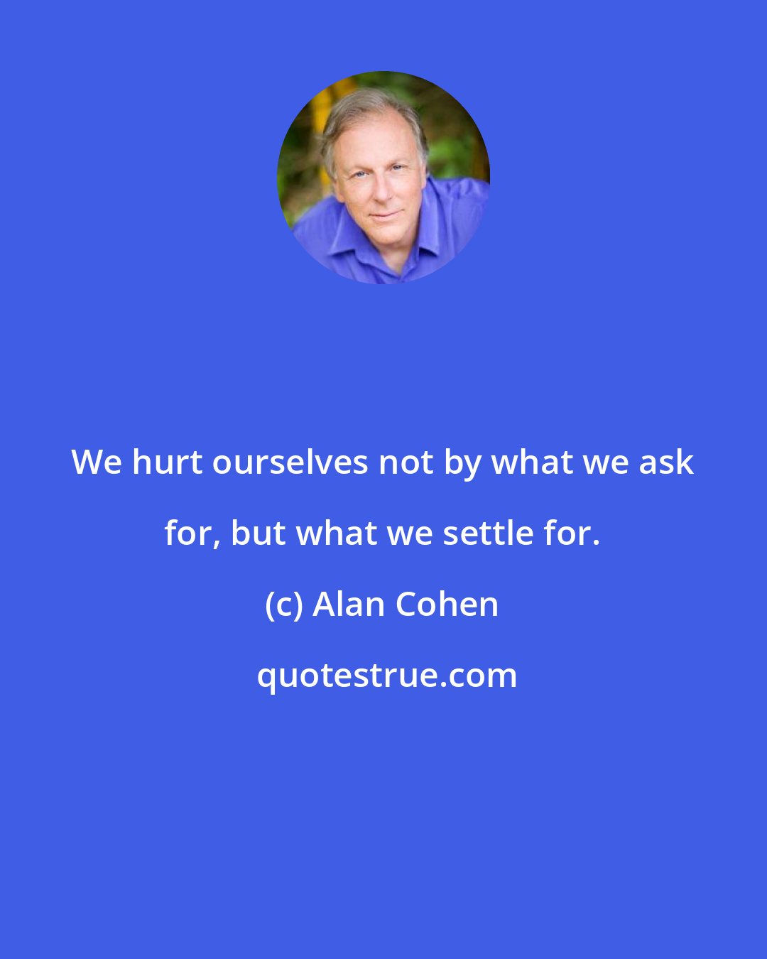 Alan Cohen: We hurt ourselves not by what we ask for, but what we settle for.