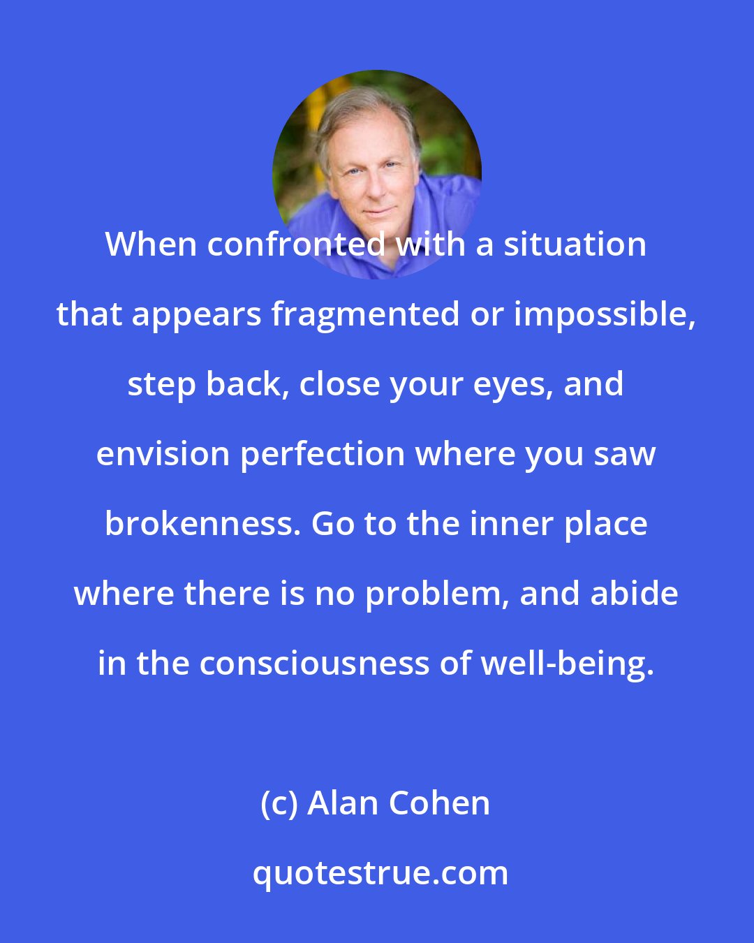 Alan Cohen: When confronted with a situation that appears fragmented or impossible, step back, close your eyes, and envision perfection where you saw brokenness. Go to the inner place where there is no problem, and abide in the consciousness of well-being.
