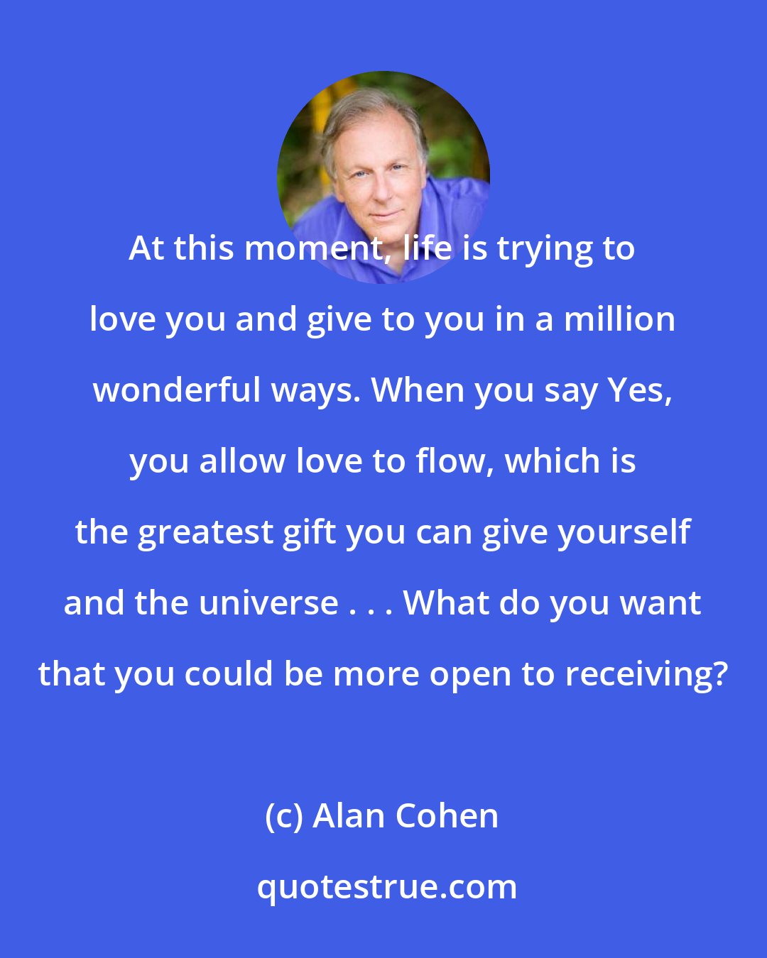 Alan Cohen: At this moment, life is trying to love you and give to you in a million wonderful ways. When you say Yes, you allow love to flow, which is the greatest gift you can give yourself and the universe . . . What do you want that you could be more open to receiving?