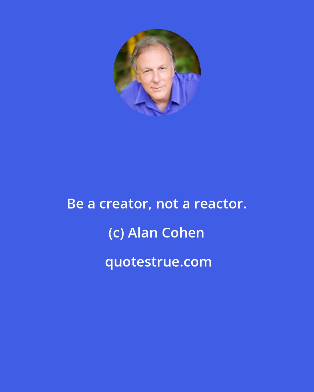 Alan Cohen: Be a creator, not a reactor.