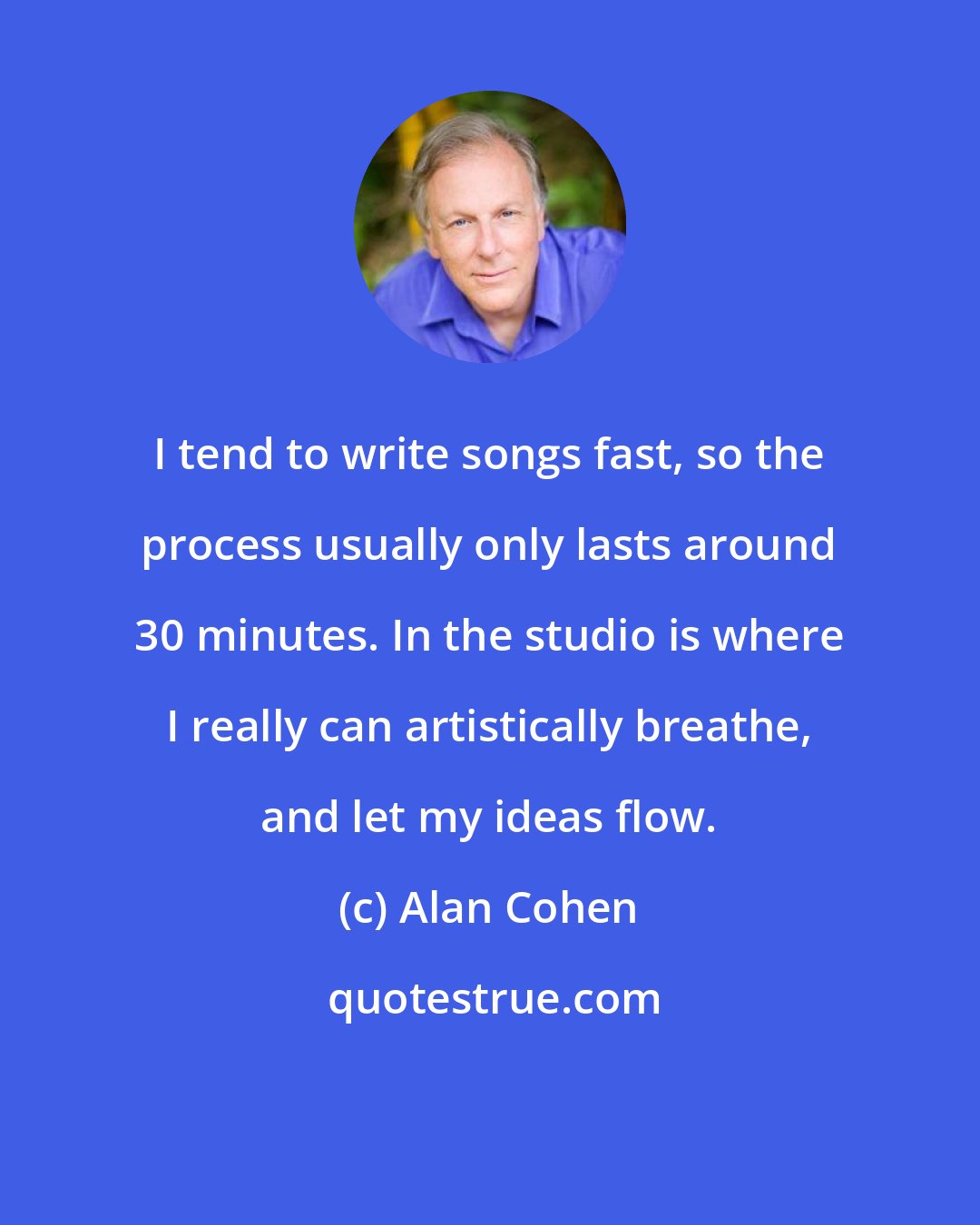 Alan Cohen: I tend to write songs fast, so the process usually only lasts around 30 minutes. In the studio is where I really can artistically breathe, and let my ideas flow.