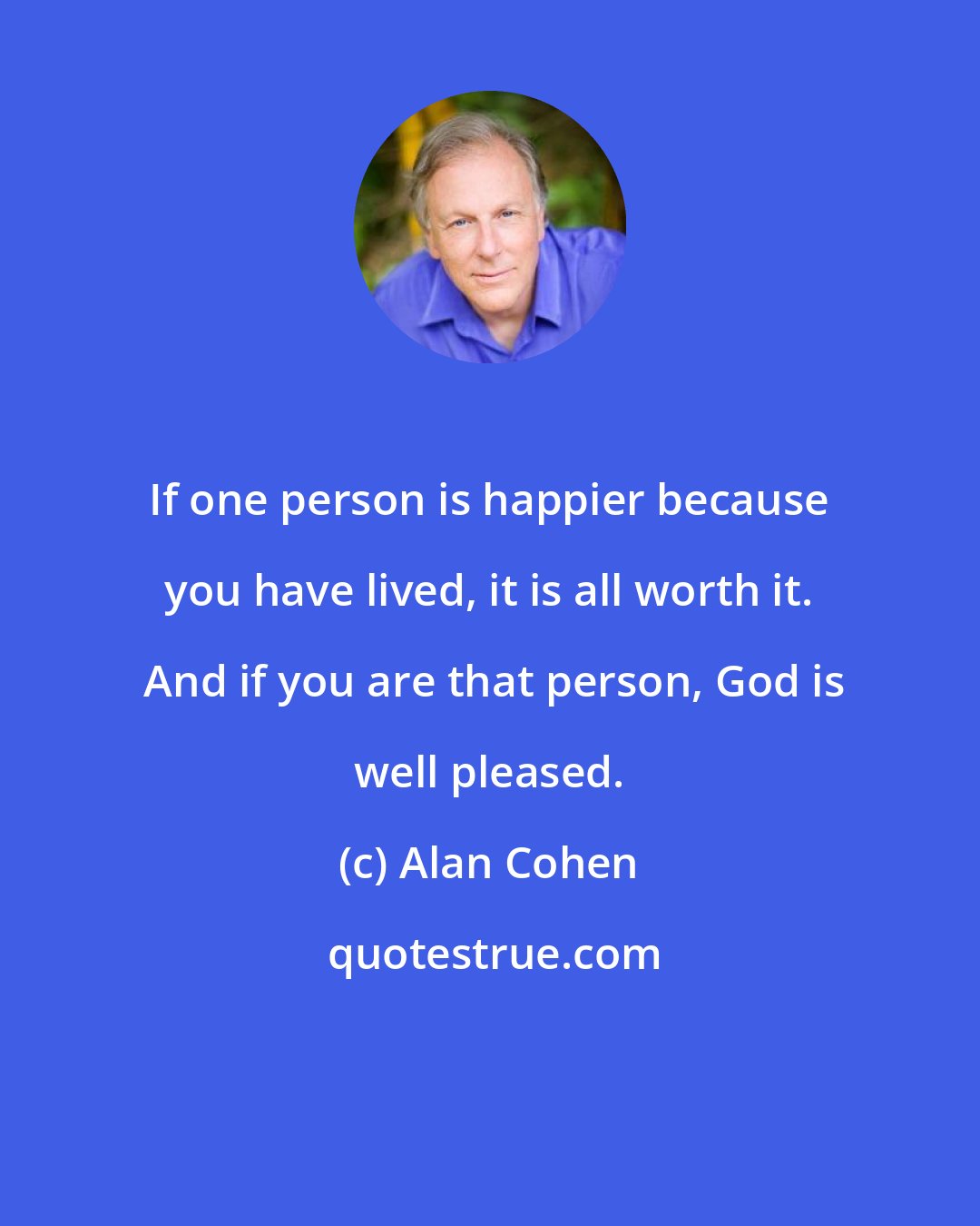 Alan Cohen: If one person is happier because you have lived, it is all worth it.  And if you are that person, God is well pleased.