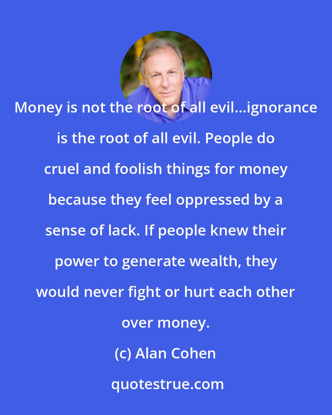 Alan Cohen: Money is not the root of all evil...ignorance is the root of all evil. People do cruel and foolish things for money because they feel oppressed by a sense of lack. If people knew their power to generate wealth, they would never fight or hurt each other over money.