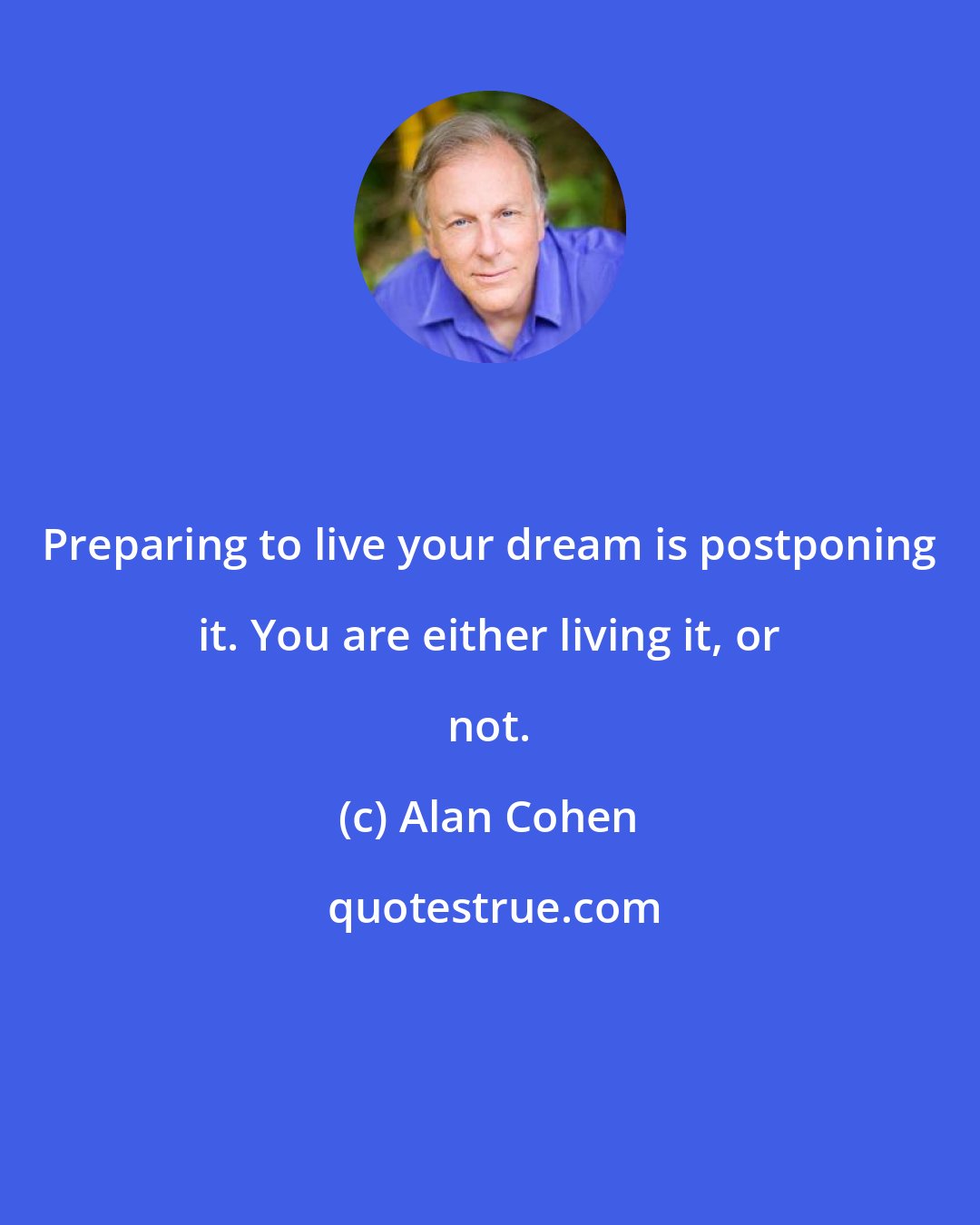 Alan Cohen: Preparing to live your dream is postponing it. You are either living it, or not.
