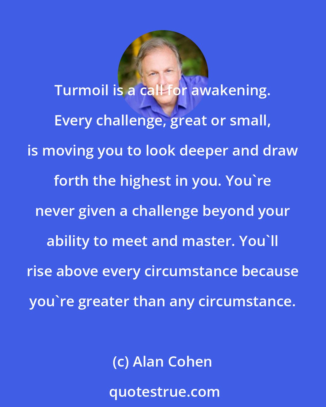 Alan Cohen: Turmoil is a call for awakening. Every challenge, great or small, is moving you to look deeper and draw forth the highest in you. You're never given a challenge beyond your ability to meet and master. You'll rise above every circumstance because you're greater than any circumstance.