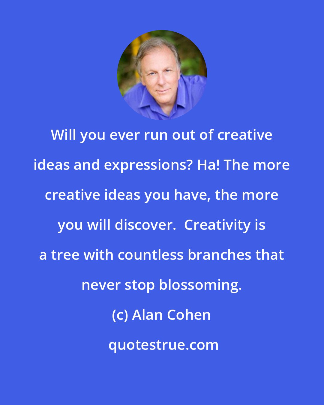 Alan Cohen: Will you ever run out of creative ideas and expressions? Ha! The more creative ideas you have, the more you will discover.  Creativity is a tree with countless branches that never stop blossoming.