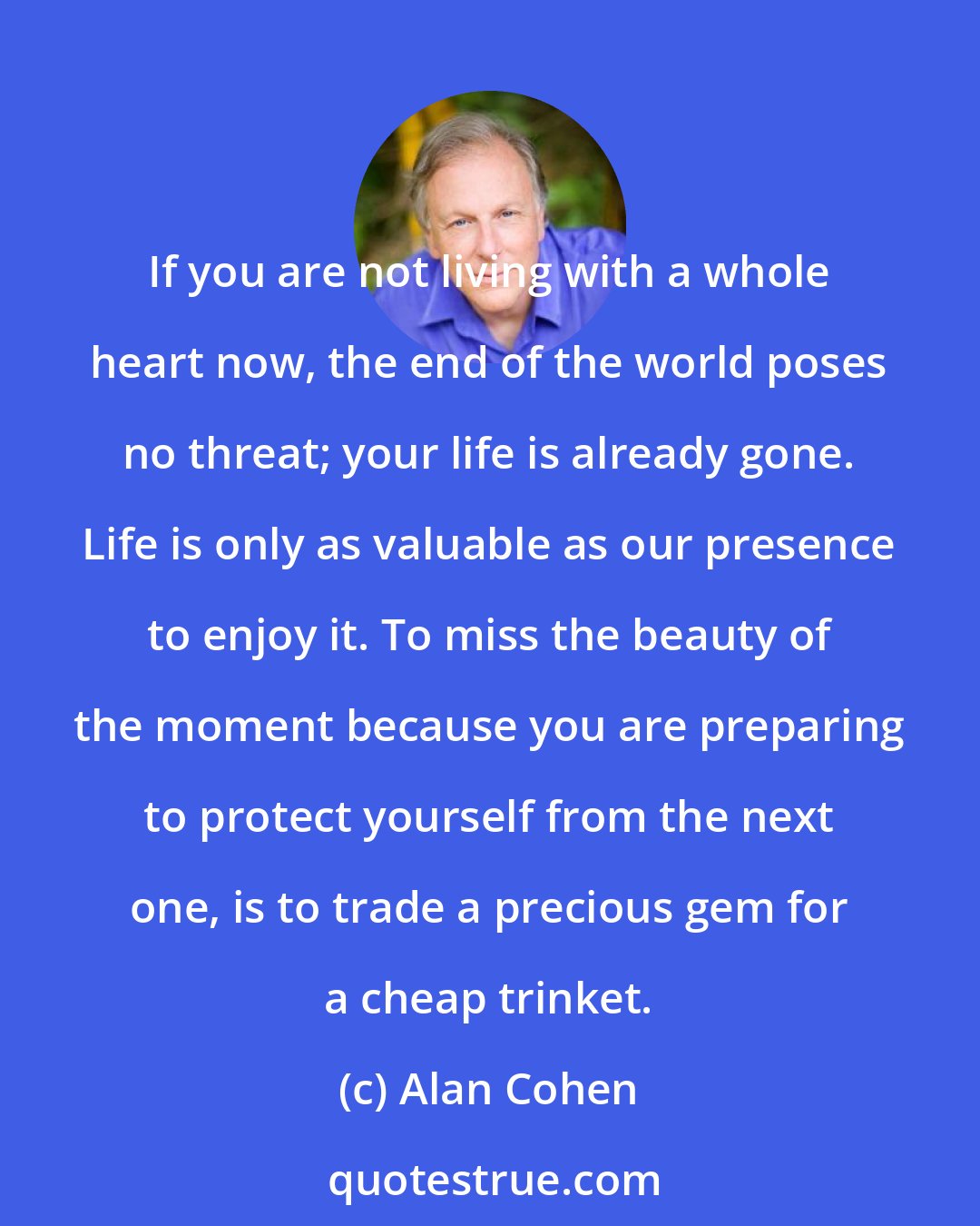 Alan Cohen: If you are not living with a whole heart now, the end of the world poses no threat; your life is already gone. Life is only as valuable as our presence to enjoy it. To miss the beauty of the moment because you are preparing to protect yourself from the next one, is to trade a precious gem for a cheap trinket.