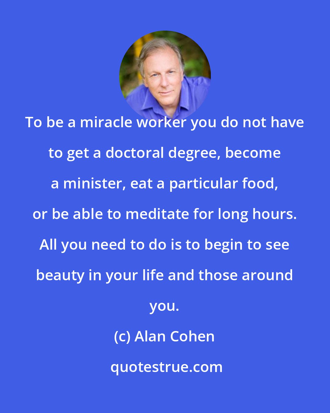 Alan Cohen: To be a miracle worker you do not have to get a doctoral degree, become a minister, eat a particular food, or be able to meditate for long hours. All you need to do is to begin to see beauty in your life and those around you.