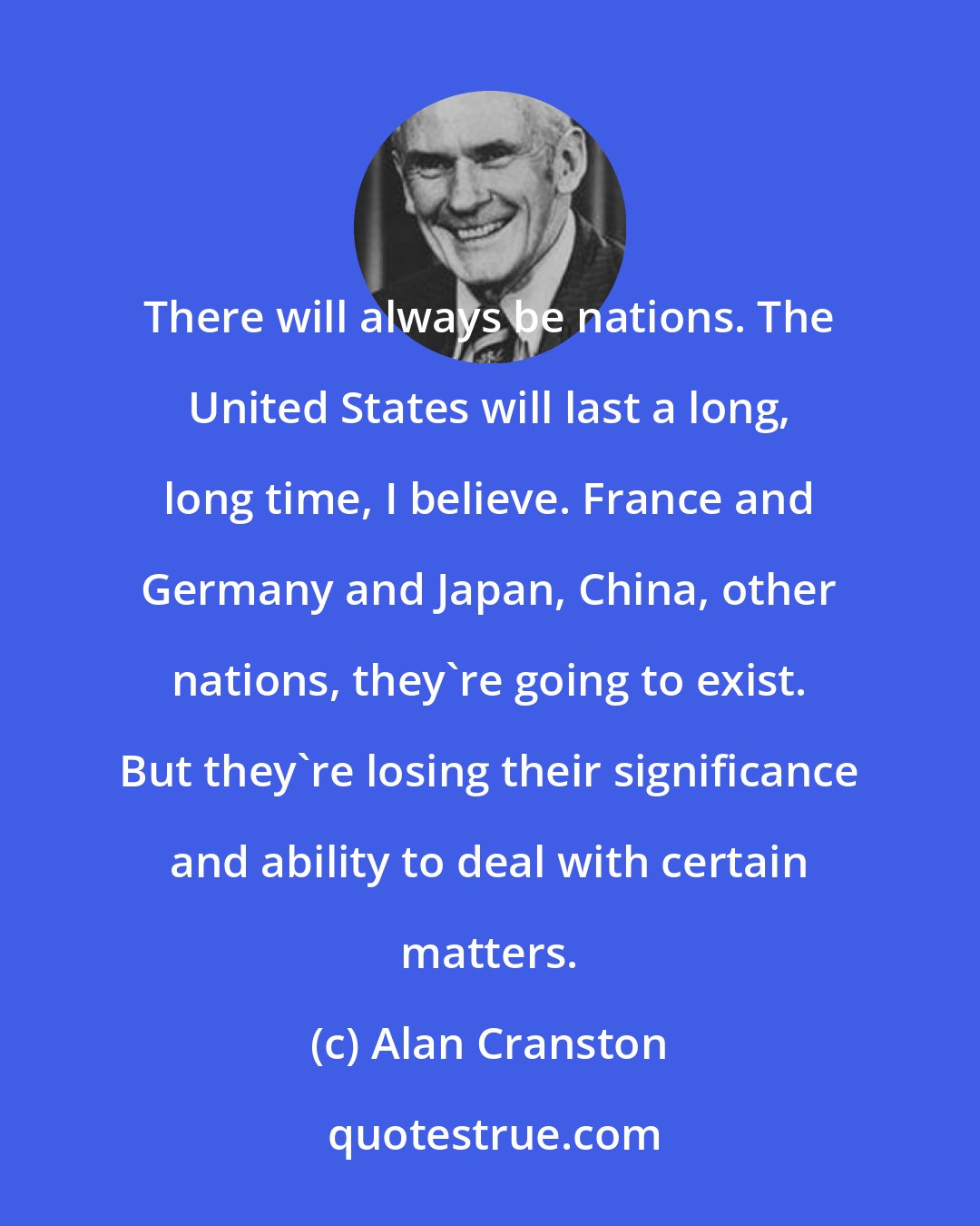 Alan Cranston: There will always be nations. The United States will last a long, long time, I believe. France and Germany and Japan, China, other nations, they're going to exist. But they're losing their significance and ability to deal with certain matters.