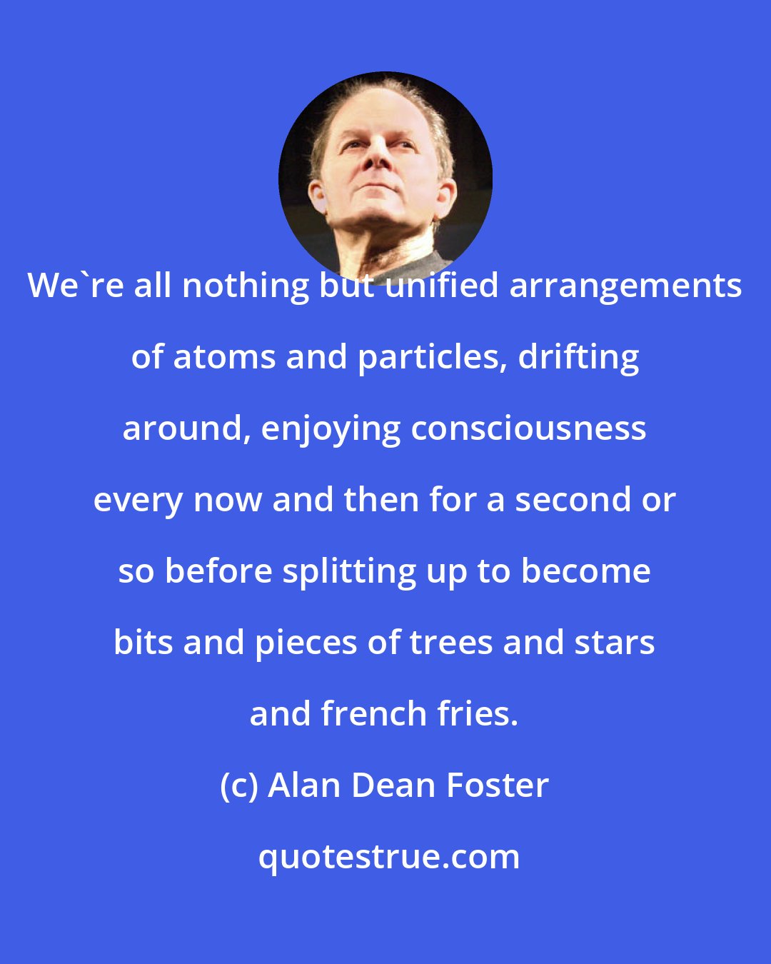 Alan Dean Foster: We're all nothing but unified arrangements of atoms and particles, drifting around, enjoying consciousness every now and then for a second or so before splitting up to become bits and pieces of trees and stars and french fries.