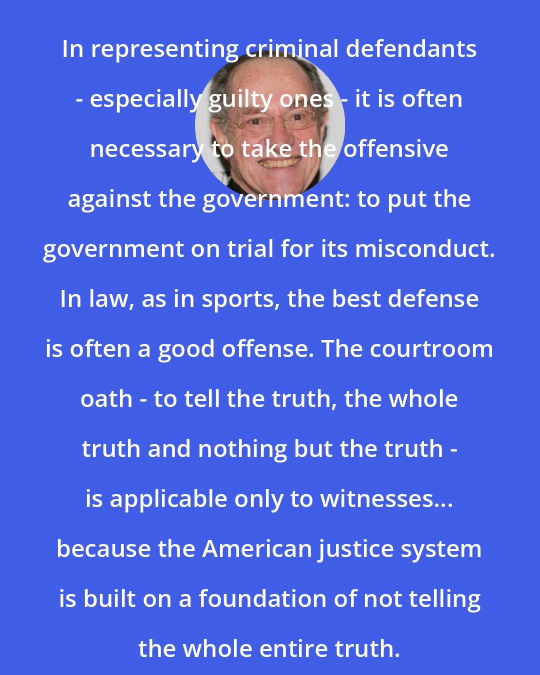 Alan Dershowitz: In representing criminal defendants - especially guilty ones - it is often necessary to take the offensive against the government: to put the government on trial for its misconduct. In law, as in sports, the best defense is often a good offense. The courtroom oath - to tell the truth, the whole truth and nothing but the truth - is applicable only to witnesses... because the American justice system is built on a foundation of not telling the whole entire truth.