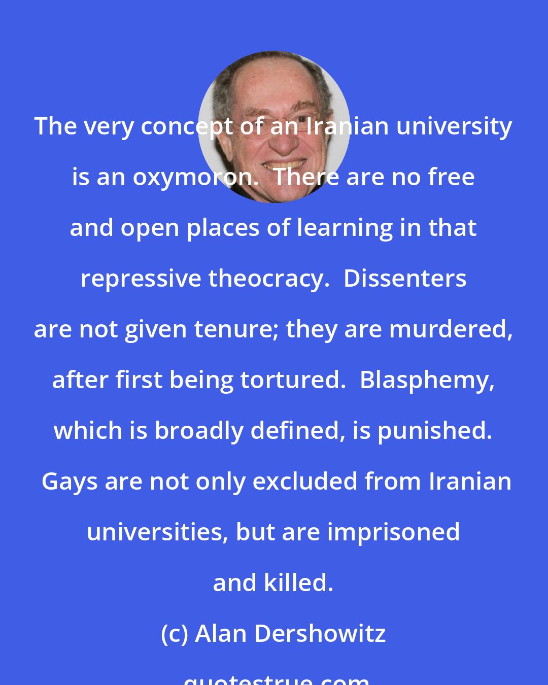 Alan Dershowitz: The very concept of an Iranian university is an oxymoron.  There are no free and open places of learning in that repressive theocracy.  Dissenters are not given tenure; they are murdered, after first being tortured.  Blasphemy, which is broadly defined, is punished.  Gays are not only excluded from Iranian universities, but are imprisoned and killed.