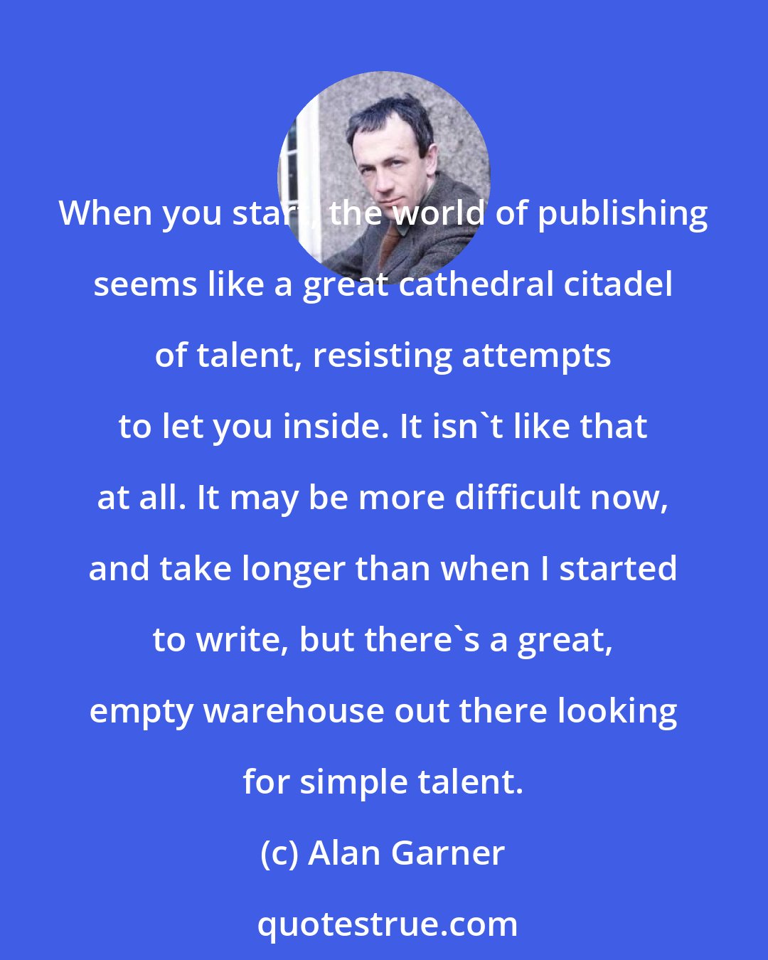 Alan Garner: When you start, the world of publishing seems like a great cathedral citadel of talent, resisting attempts to let you inside. It isn't like that at all. It may be more difficult now, and take longer than when I started to write, but there's a great, empty warehouse out there looking for simple talent.