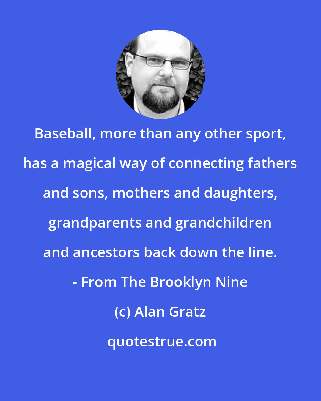 Alan Gratz: Baseball, more than any other sport, has a magical way of connecting fathers and sons, mothers and daughters, grandparents and grandchildren and ancestors back down the line. - From The Brooklyn Nine