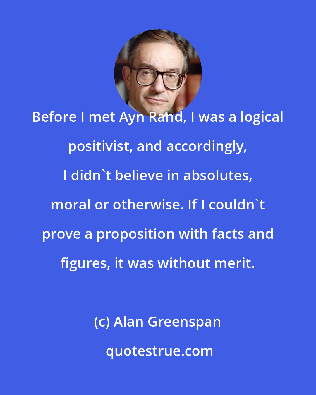 Alan Greenspan: Before I met Ayn Rand, I was a logical positivist, and accordingly, I didn't believe in absolutes, moral or otherwise. If I couldn't prove a proposition with facts and figures, it was without merit.