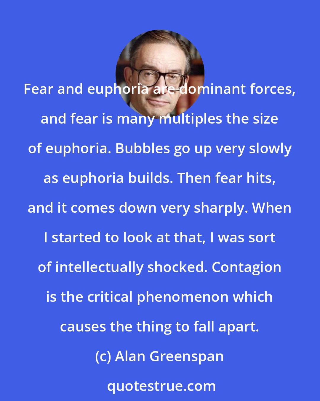 Alan Greenspan: Fear and euphoria are dominant forces, and fear is many multiples the size of euphoria. Bubbles go up very slowly as euphoria builds. Then fear hits, and it comes down very sharply. When I started to look at that, I was sort of intellectually shocked. Contagion is the critical phenomenon which causes the thing to fall apart.