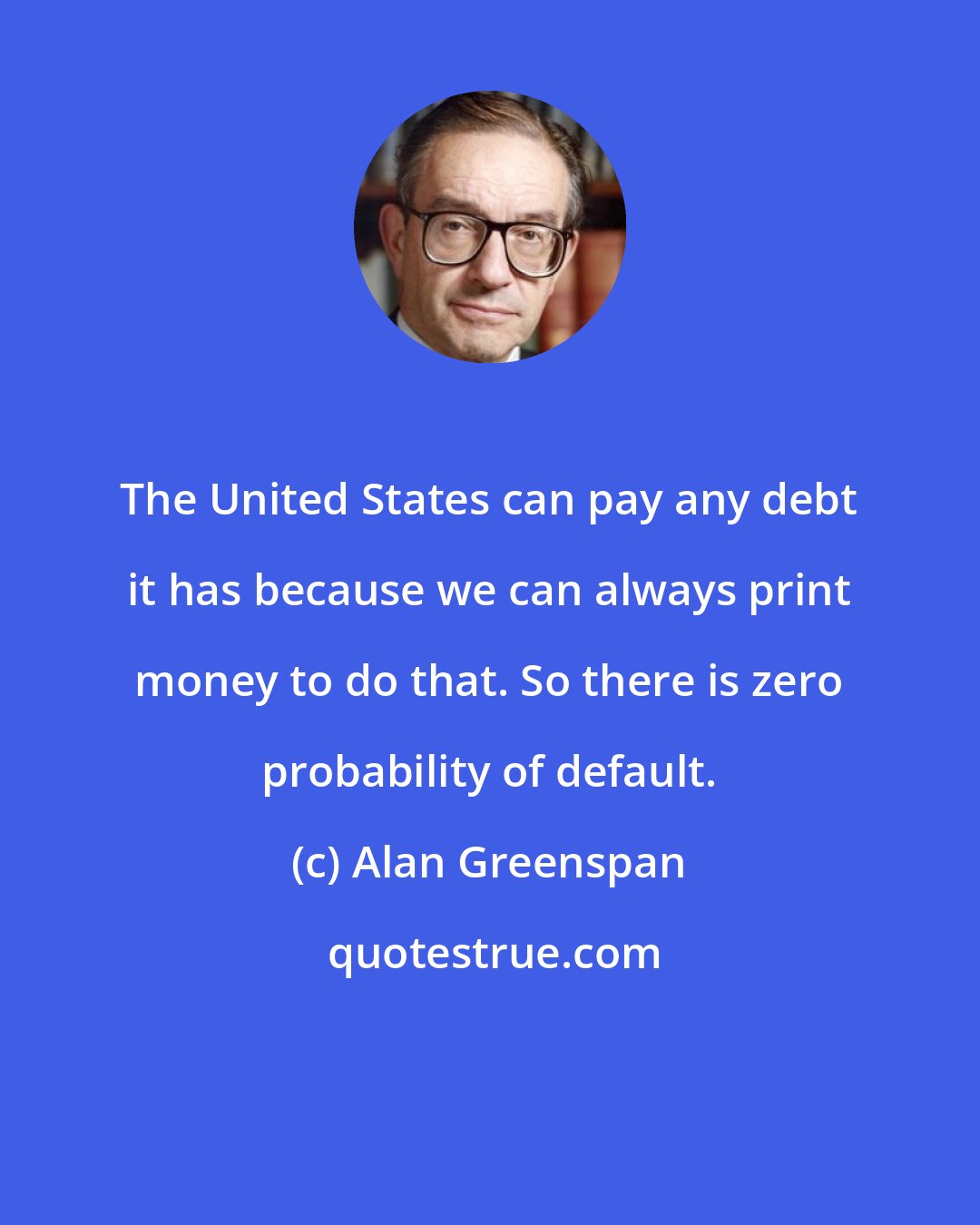 Alan Greenspan: The United States can pay any debt it has because we can always print money to do that. So there is zero probability of default.