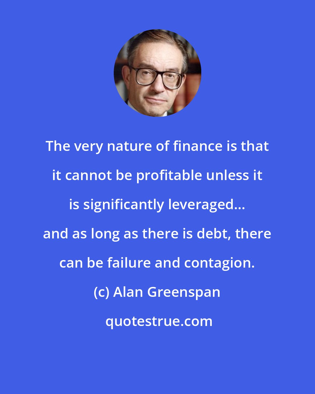 Alan Greenspan: The very nature of finance is that it cannot be profitable unless it is significantly leveraged... and as long as there is debt, there can be failure and contagion.