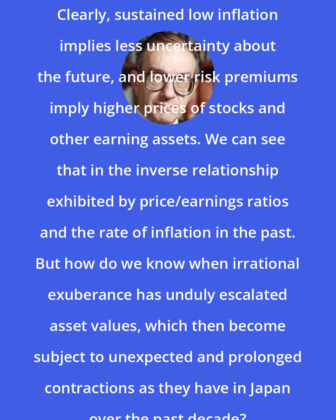Alan Greenspan: Clearly, sustained low inflation implies less uncertainty about the future, and lower risk premiums imply higher prices of stocks and other earning assets. We can see that in the inverse relationship exhibited by price/earnings ratios and the rate of inflation in the past. But how do we know when irrational exuberance has unduly escalated asset values, which then become subject to unexpected and prolonged contractions as they have in Japan over the past decade?