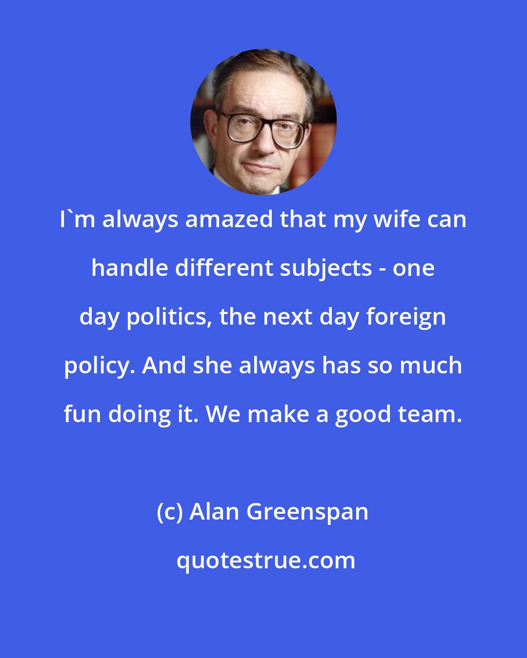 Alan Greenspan: I'm always amazed that my wife can handle different subjects - one day politics, the next day foreign policy. And she always has so much fun doing it. We make a good team.