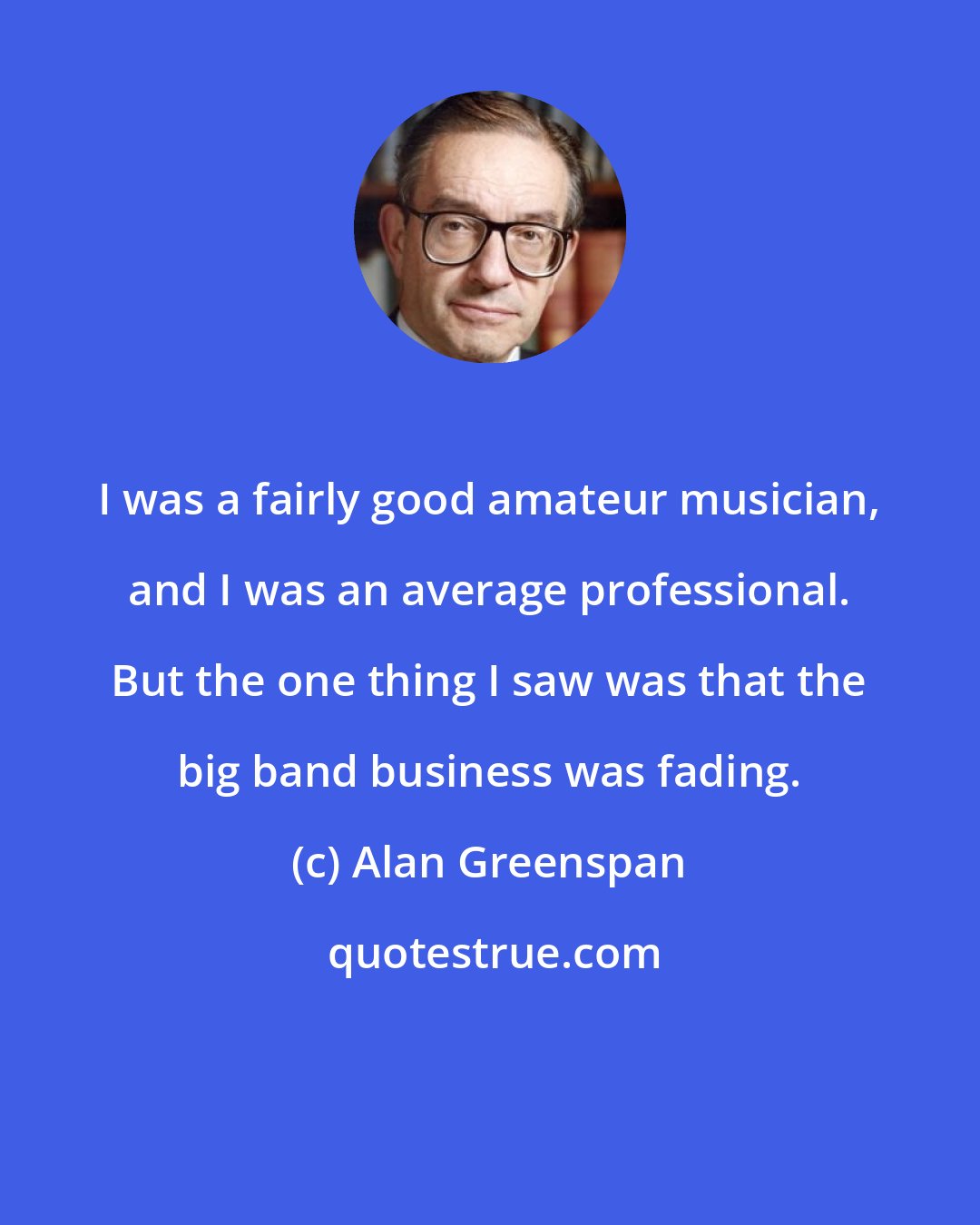 Alan Greenspan: I was a fairly good amateur musician, and I was an average professional. But the one thing I saw was that the big band business was fading.