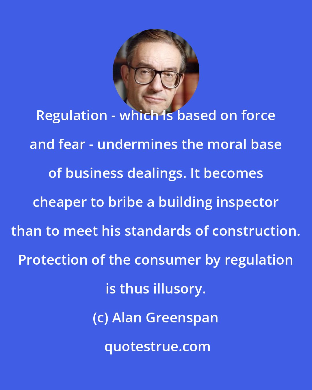 Alan Greenspan: Regulation - which is based on force and fear - undermines the moral base of business dealings. It becomes cheaper to bribe a building inspector than to meet his standards of construction. Protection of the consumer by regulation is thus illusory.