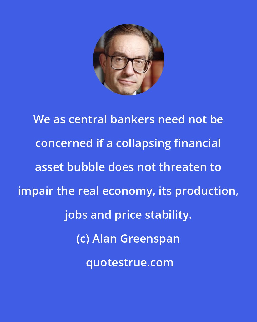 Alan Greenspan: We as central bankers need not be concerned if a collapsing financial asset bubble does not threaten to impair the real economy, its production, jobs and price stability.