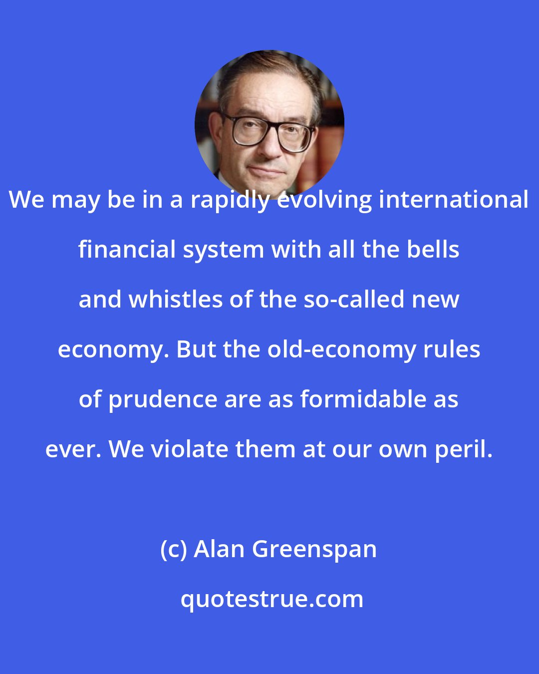 Alan Greenspan: We may be in a rapidly evolving international financial system with all the bells and whistles of the so-called new economy. But the old-economy rules of prudence are as formidable as ever. We violate them at our own peril.