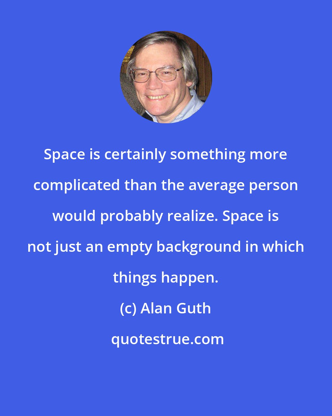 Alan Guth: Space is certainly something more complicated than the average person would probably realize. Space is not just an empty background in which things happen.