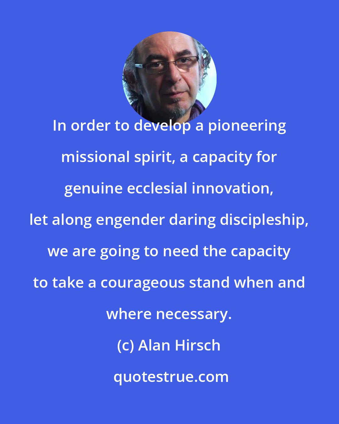 Alan Hirsch: In order to develop a pioneering missional spirit, a capacity for genuine ecclesial innovation, let along engender daring discipleship, we are going to need the capacity to take a courageous stand when and where necessary.