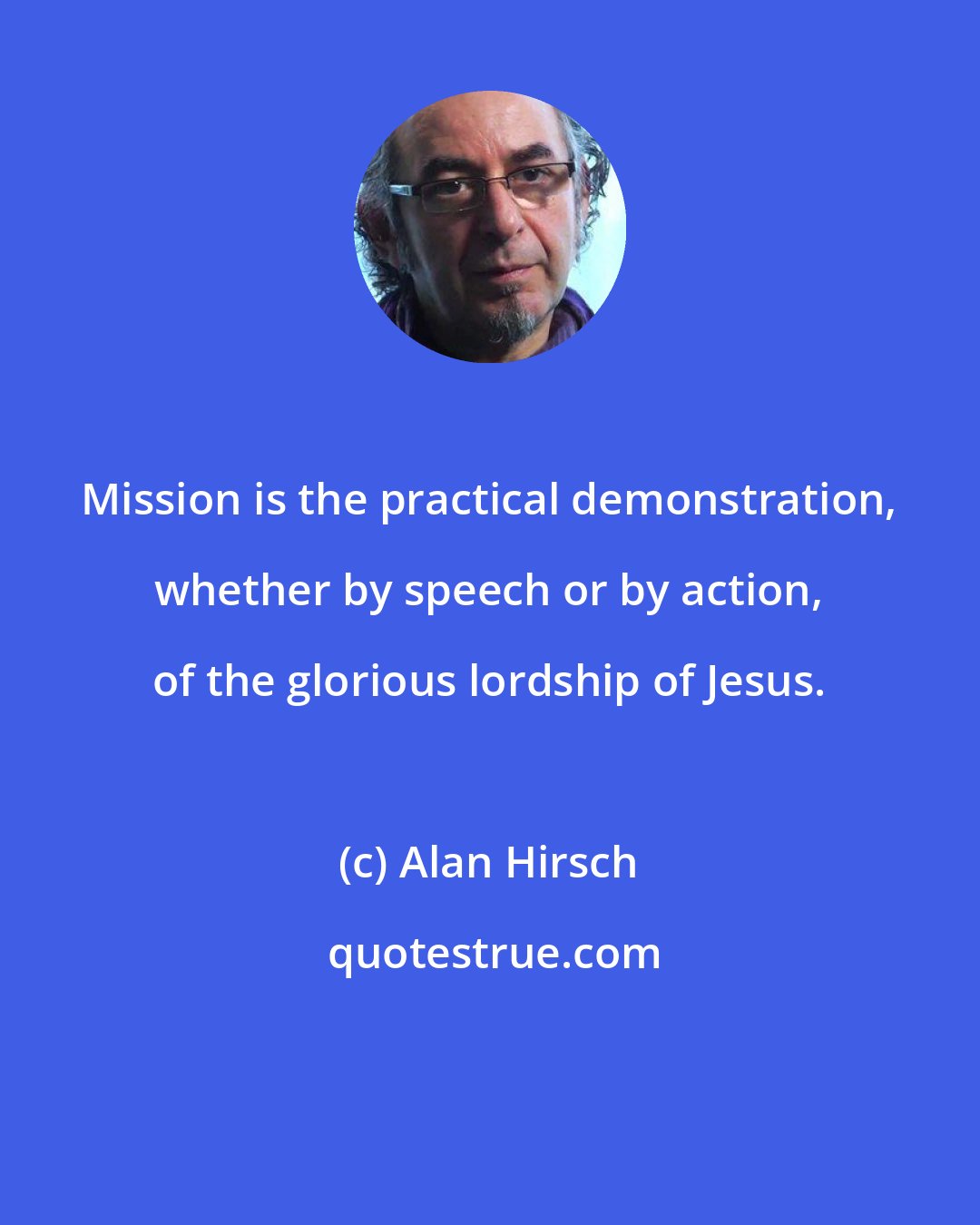 Alan Hirsch: Mission is the practical demonstration, whether by speech or by action, of the glorious lordship of Jesus.