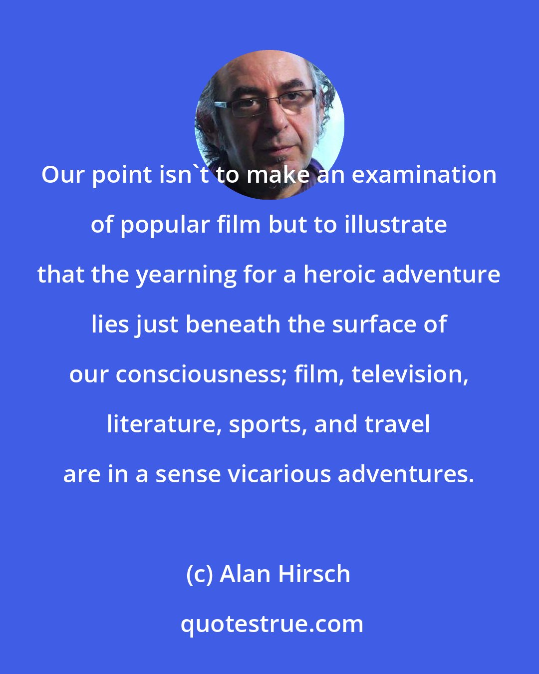 Alan Hirsch: Our point isn't to make an examination of popular film but to illustrate that the yearning for a heroic adventure lies just beneath the surface of our consciousness; film, television, literature, sports, and travel are in a sense vicarious adventures.