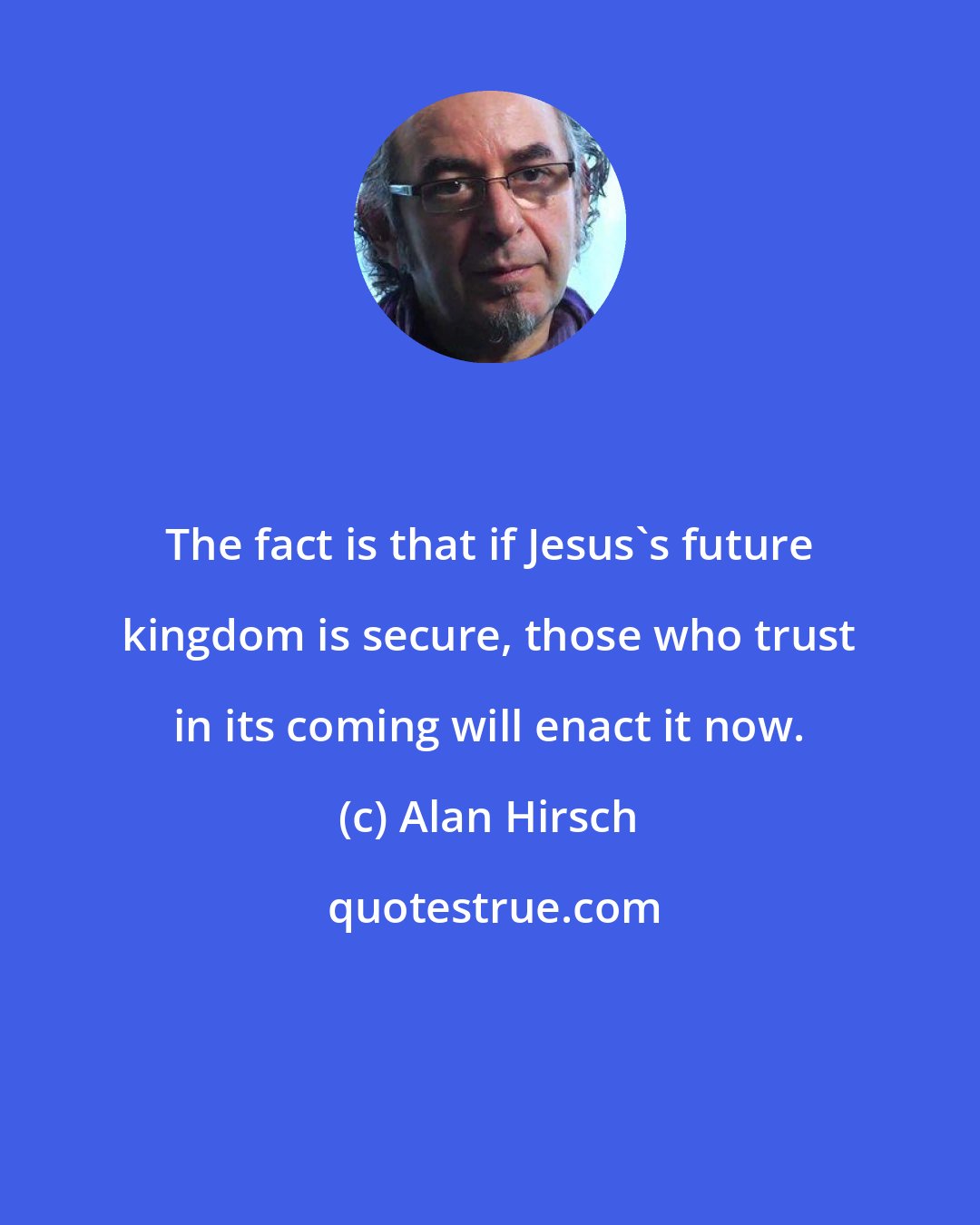 Alan Hirsch: The fact is that if Jesus's future kingdom is secure, those who trust in its coming will enact it now.