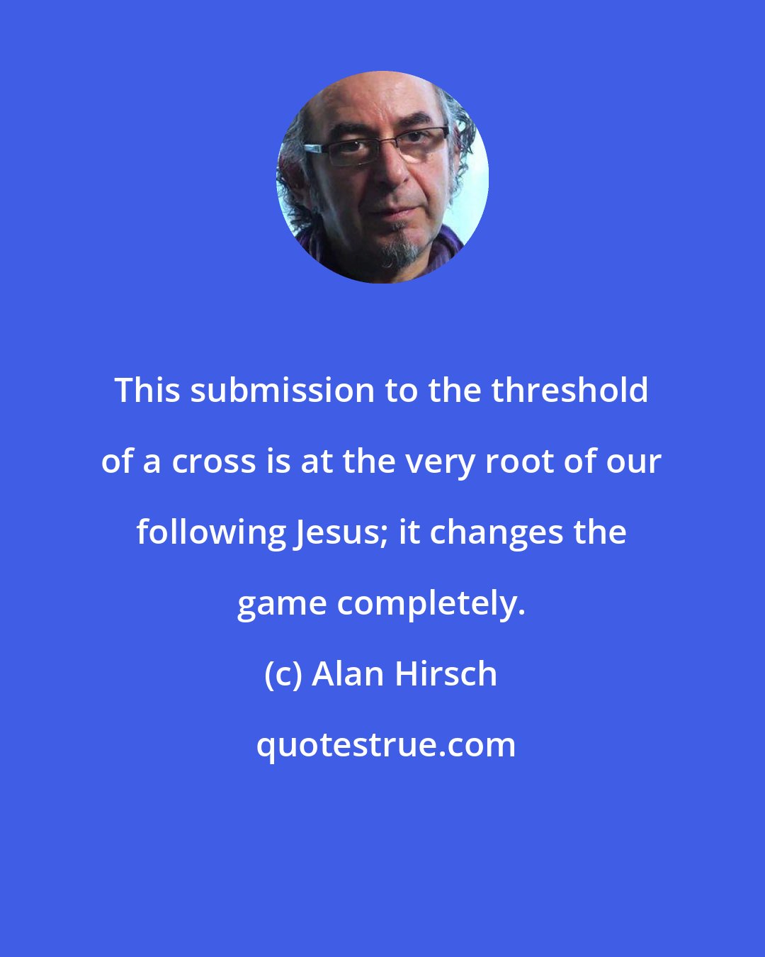 Alan Hirsch: This submission to the threshold of a cross is at the very root of our following Jesus; it changes the game completely.