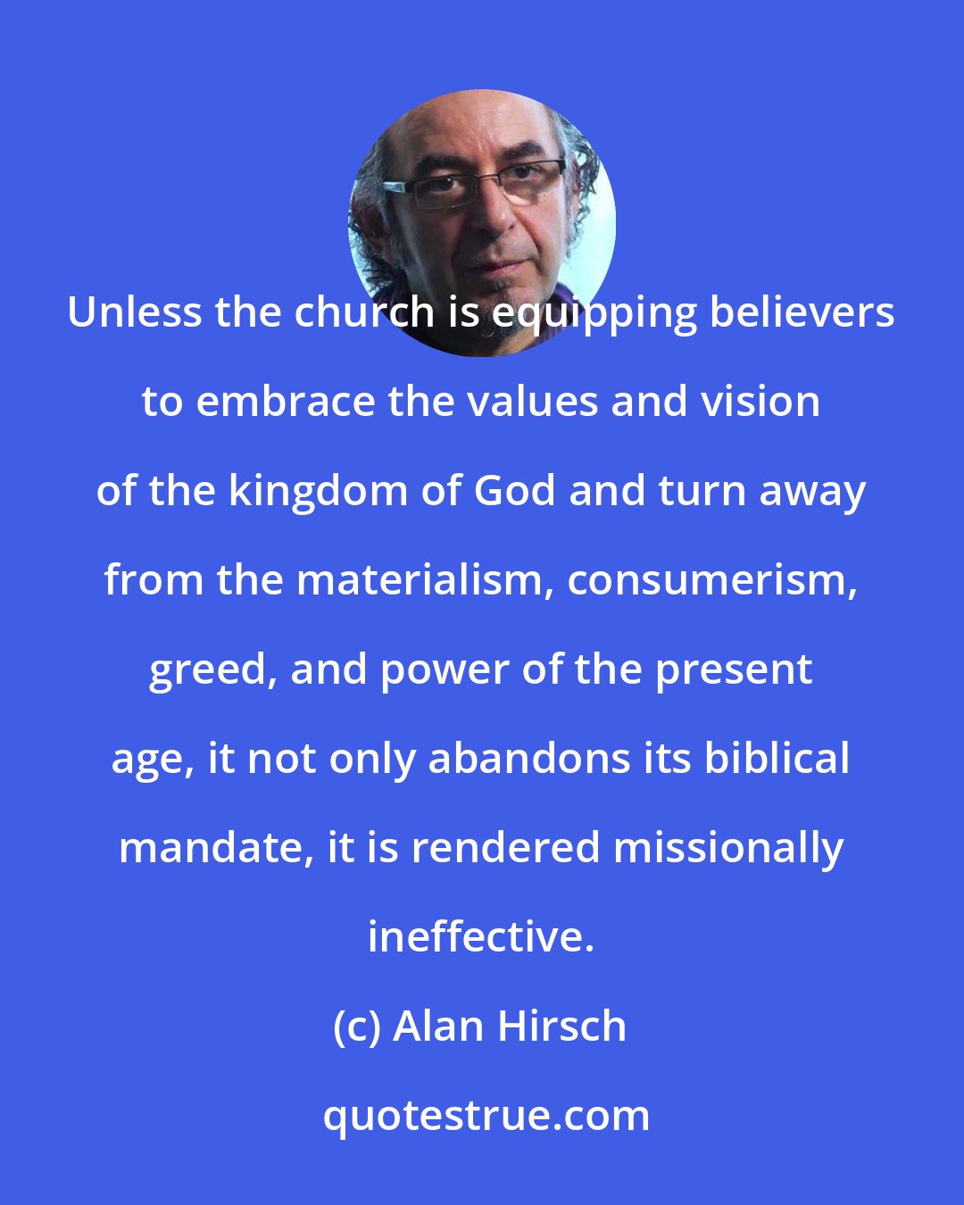 Alan Hirsch: Unless the church is equipping believers to embrace the values and vision of the kingdom of God and turn away from the materialism, consumerism, greed, and power of the present age, it not only abandons its biblical mandate, it is rendered missionally ineffective.