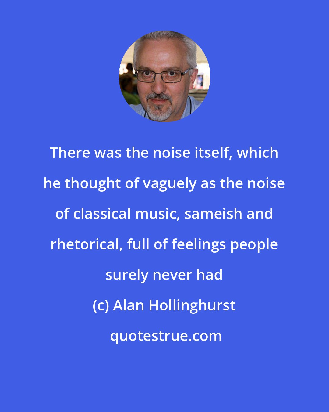 Alan Hollinghurst: There was the noise itself, which he thought of vaguely as the noise of classical music, sameish and rhetorical, full of feelings people surely never had