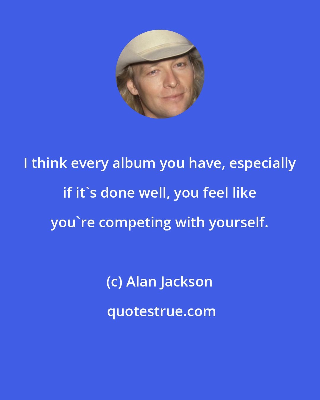 Alan Jackson: I think every album you have, especially if it's done well, you feel like you're competing with yourself.