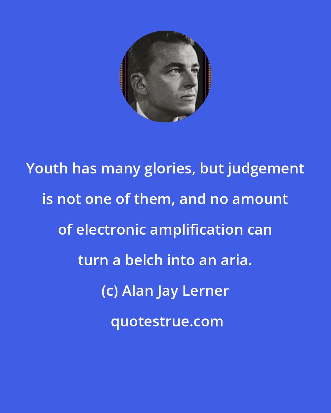Alan Jay Lerner: Youth has many glories, but judgement is not one of them, and no amount of electronic amplification can turn a belch into an aria.