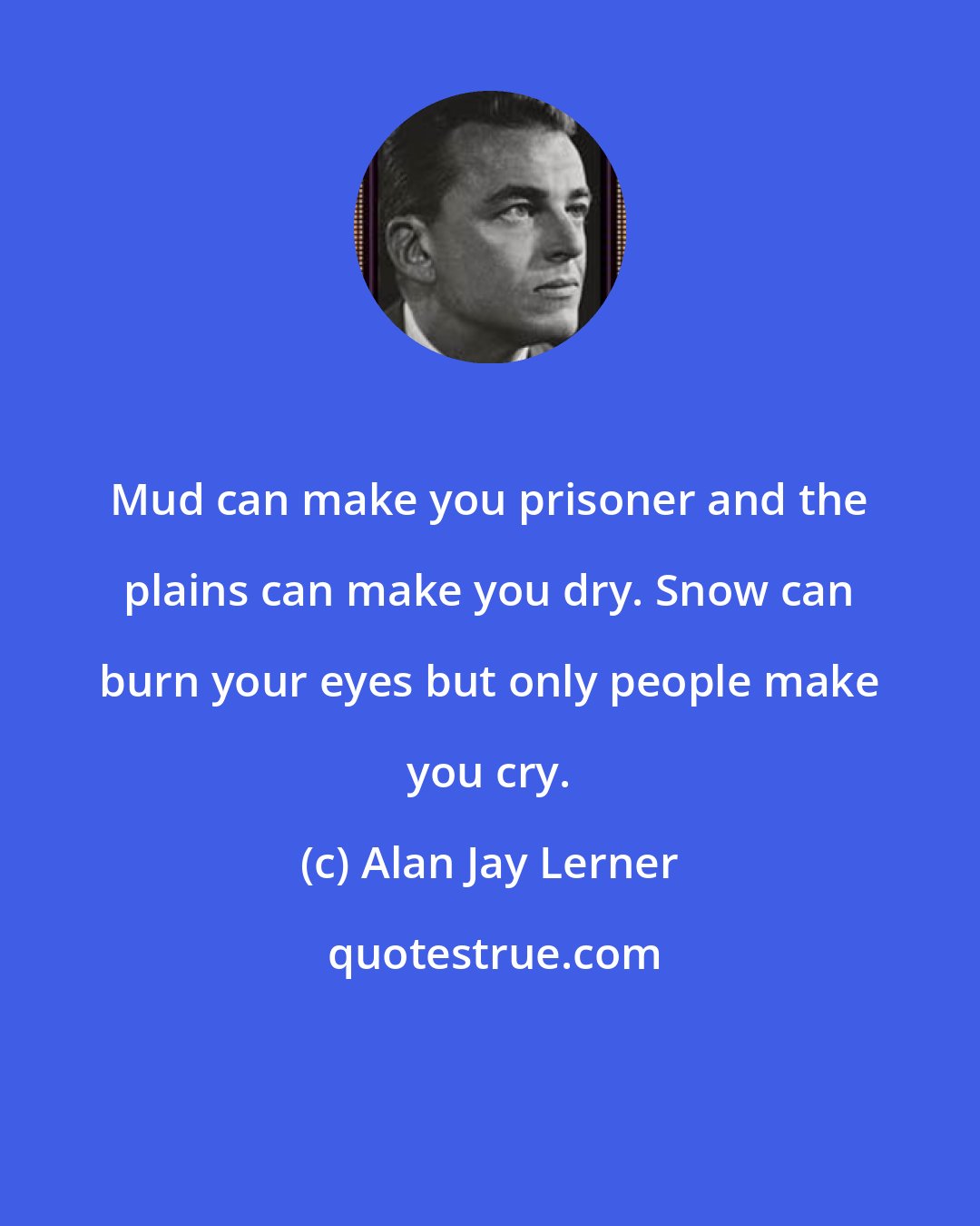 Alan Jay Lerner: Mud can make you prisoner and the plains can make you dry. Snow can burn your eyes but only people make you cry.