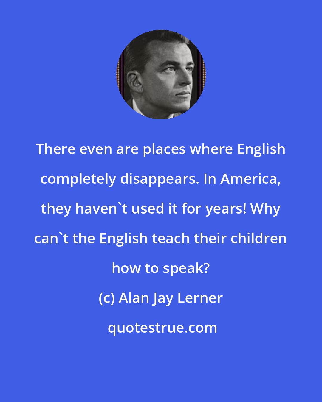 Alan Jay Lerner: There even are places where English completely disappears. In America, they haven't used it for years! Why can't the English teach their children how to speak?