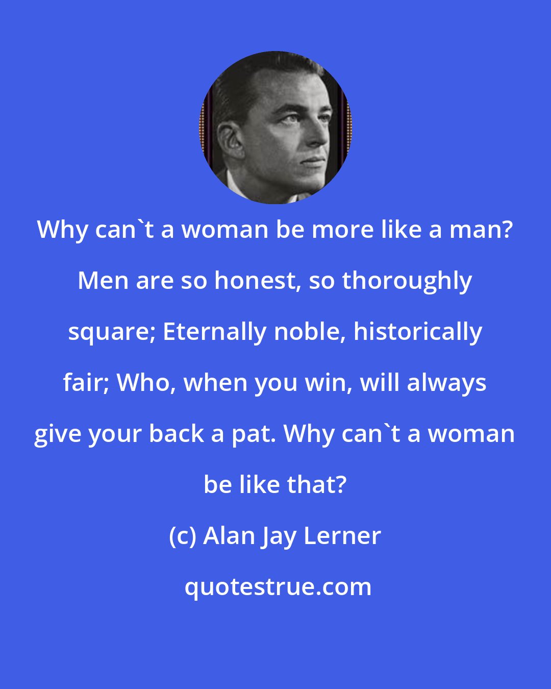 Alan Jay Lerner: Why can't a woman be more like a man? Men are so honest, so thoroughly square; Eternally noble, historically fair; Who, when you win, will always give your back a pat. Why can't a woman be like that?