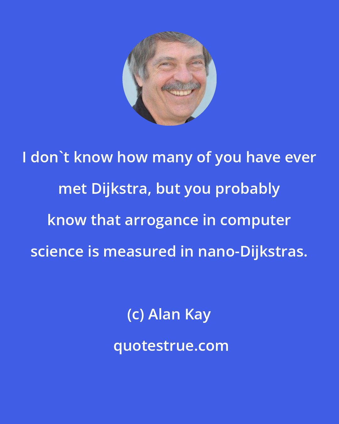 Alan Kay: I don't know how many of you have ever met Dijkstra, but you probably know that arrogance in computer science is measured in nano-Dijkstras.