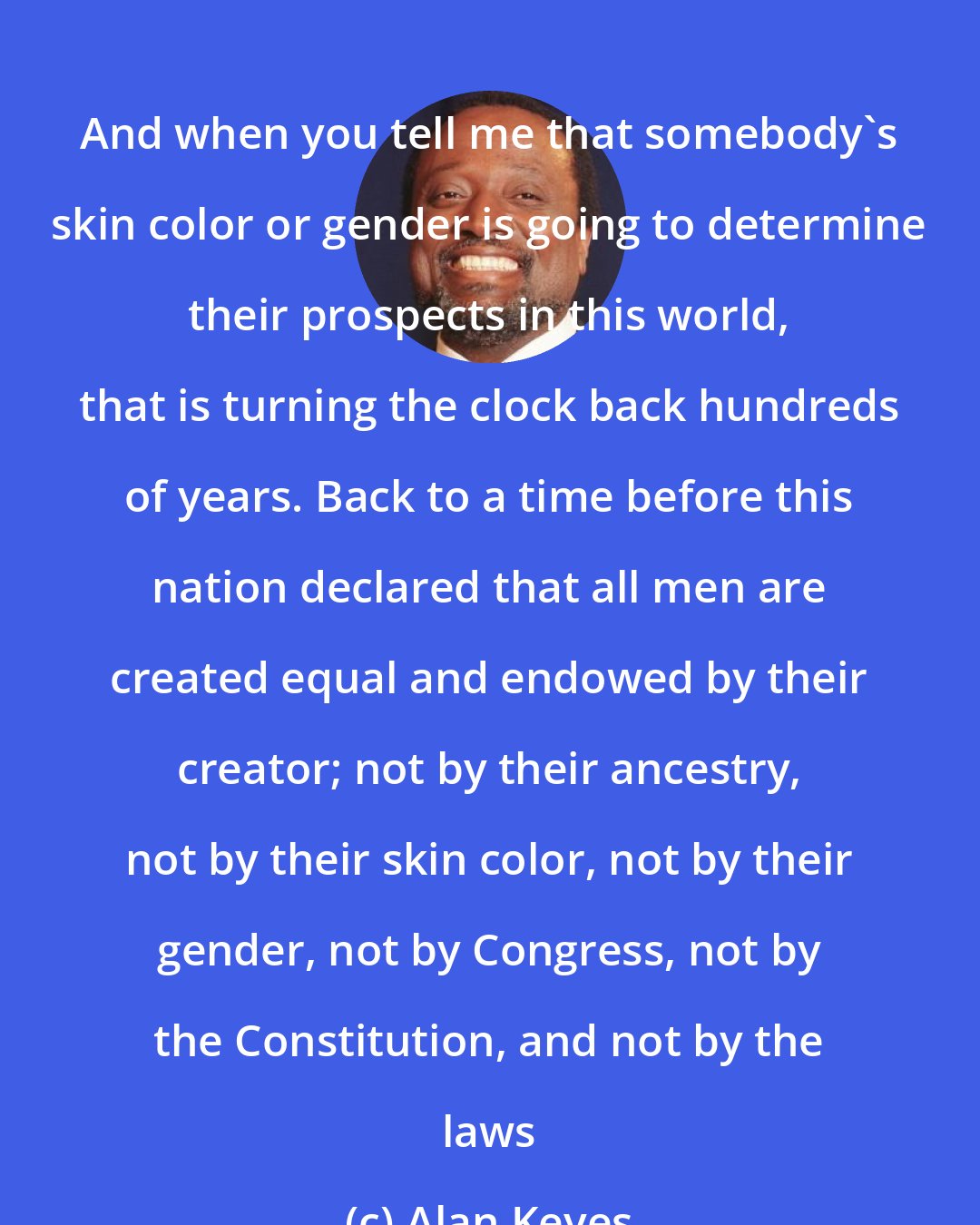 Alan Keyes: And when you tell me that somebody's skin color or gender is going to determine their prospects in this world, that is turning the clock back hundreds of years. Back to a time before this nation declared that all men are created equal and endowed by their creator; not by their ancestry, not by their skin color, not by their gender, not by Congress, not by the Constitution, and not by the laws