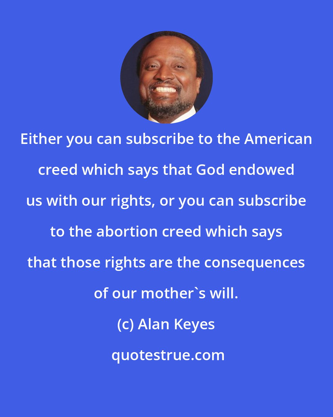 Alan Keyes: Either you can subscribe to the American creed which says that God endowed us with our rights, or you can subscribe to the abortion creed which says that those rights are the consequences of our mother's will.