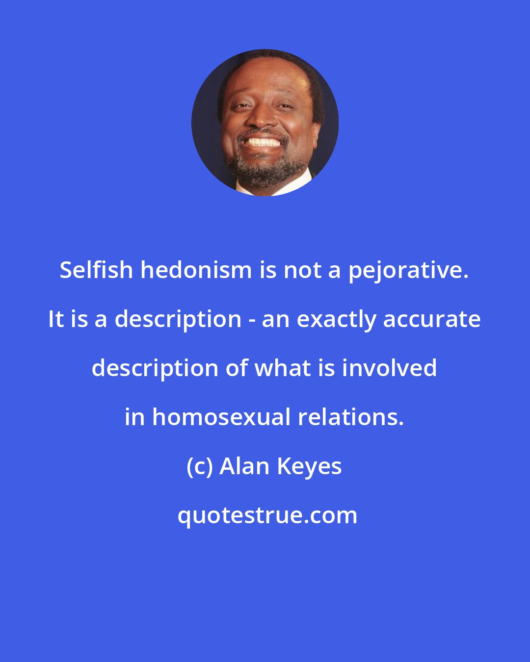 Alan Keyes: Selfish hedonism is not a pejorative. It is a description - an exactly accurate description of what is involved in homosexual relations.