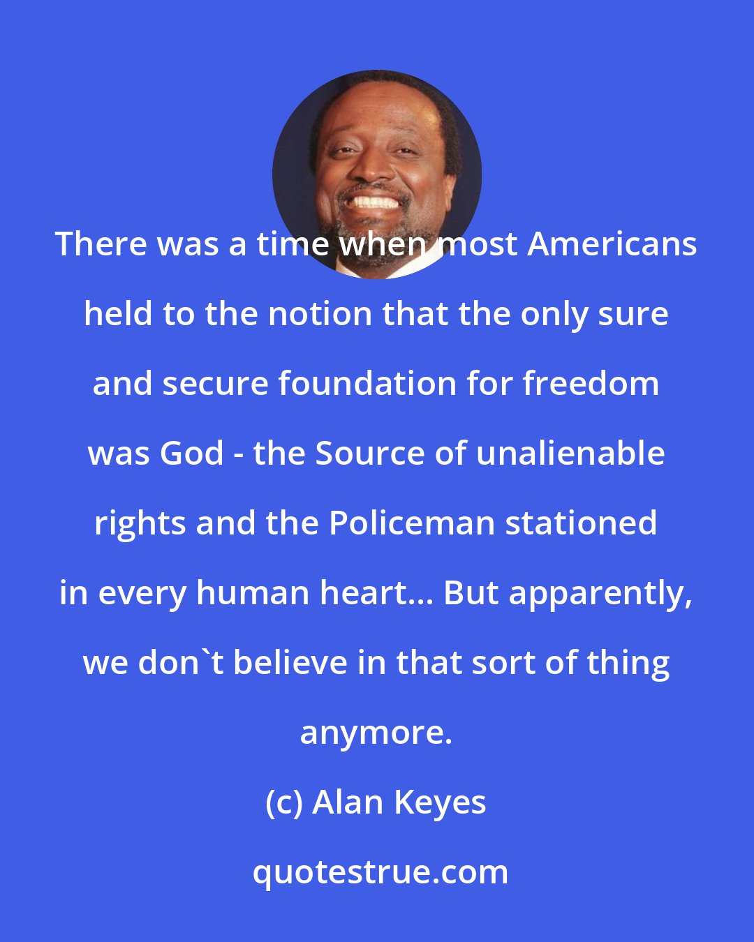 Alan Keyes: There was a time when most Americans held to the notion that the only sure and secure foundation for freedom was God - the Source of unalienable rights and the Policeman stationed in every human heart... But apparently, we don't believe in that sort of thing anymore.