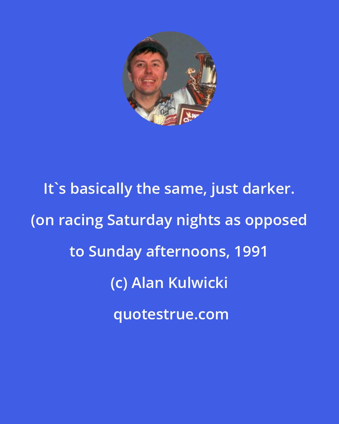 Alan Kulwicki: It's basically the same, just darker. (on racing Saturday nights as opposed to Sunday afternoons, 1991