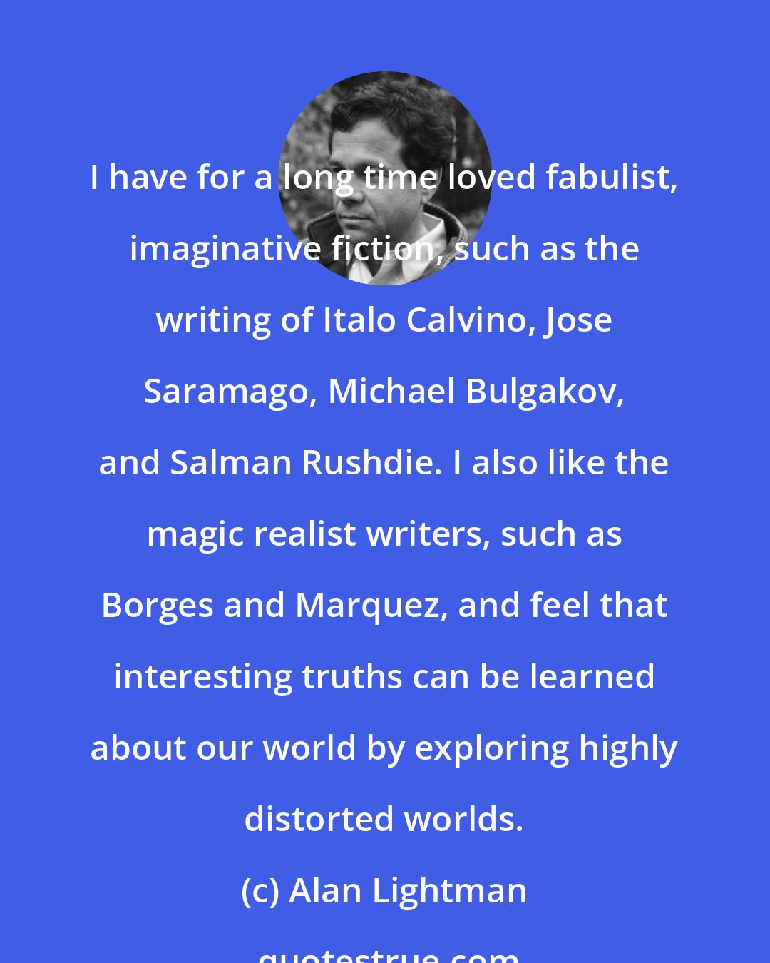 Alan Lightman: I have for a long time loved fabulist, imaginative fiction, such as the writing of Italo Calvino, Jose Saramago, Michael Bulgakov, and Salman Rushdie. I also like the magic realist writers, such as Borges and Marquez, and feel that interesting truths can be learned about our world by exploring highly distorted worlds.